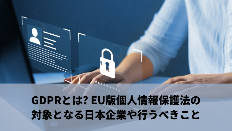 GDPRとは? EU版個人情報保護法の対象となる日本企業や行うべきこと